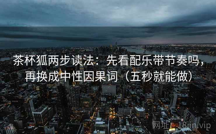 茶杯狐两步读法：先看配乐带节奏吗，再换成中性因果词（五秒就能做）