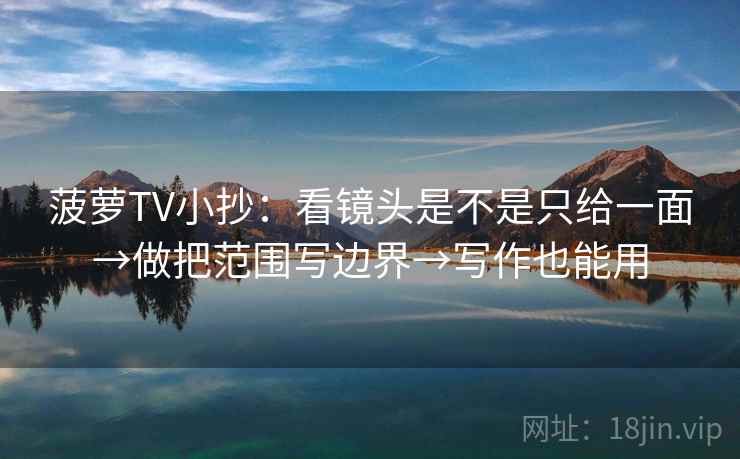菠萝TV小抄：看镜头是不是只给一面→做把范围写边界→写作也能用