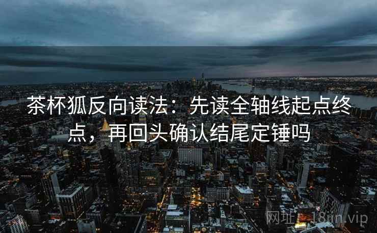 茶杯狐反向读法：先读全轴线起点终点，再回头确认结尾定锤吗