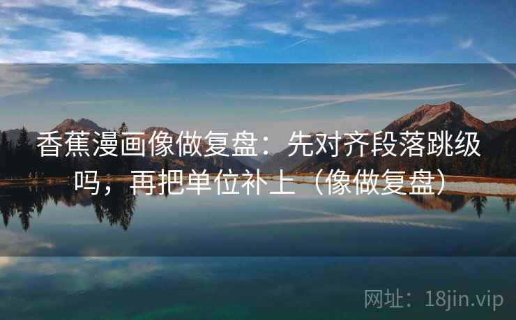 香蕉漫画像做复盘:先对齐段落跳级吗,再把单位补上(像做复盘) 香蕉漫画像做复盘:先对齐段落跳级吗,再把单位补上(像做复盘)