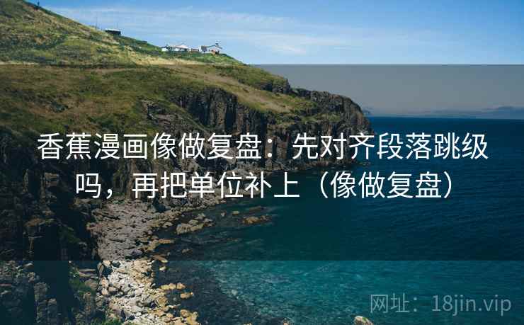 香蕉漫画像做复盘:先对齐段落跳级吗,再把单位补上(像做复盘) 香蕉漫画像做复盘:先对齐段落跳级吗,再把单位补上(像做复盘)