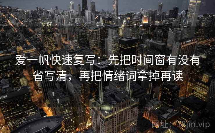 爱一帆快速复写:先把时间窗有没有省写清,再把情绪词拿掉再读 爱一帆快速复写:先把时间窗有没有省写清,再把情绪词拿掉再读
