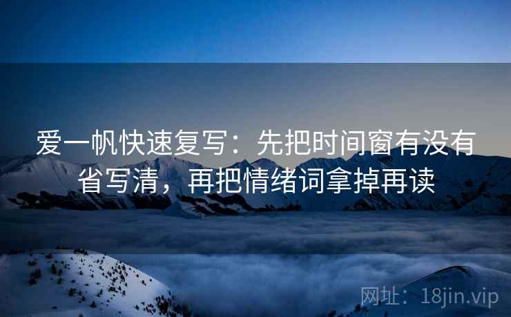 爱一帆快速复写:先把时间窗有没有省写清,再把情绪词拿掉再读 爱一帆快速复写:先把时间窗有没有省写清,再把情绪词拿掉再读