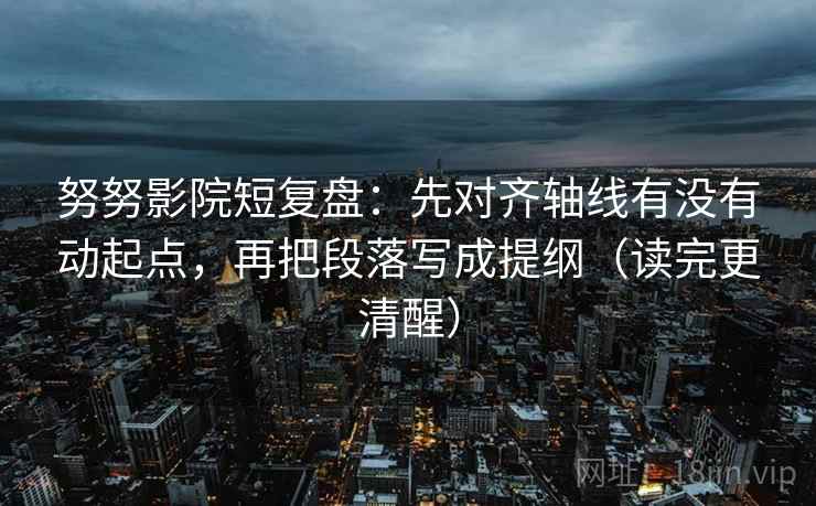 努努影院短复盘：先对齐轴线有没有动起点，再把段落写成提纲（读完更清醒）
