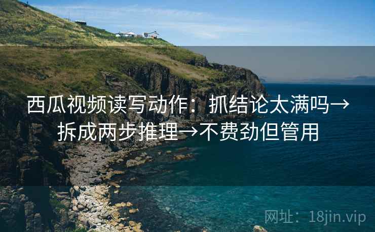 西瓜视频读写动作：抓结论太满吗→拆成两步推理→不费劲但管用