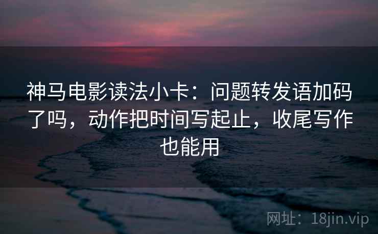 神马电影读法小卡：问题转发语加码了吗，动作把时间写起止，收尾写作也能用