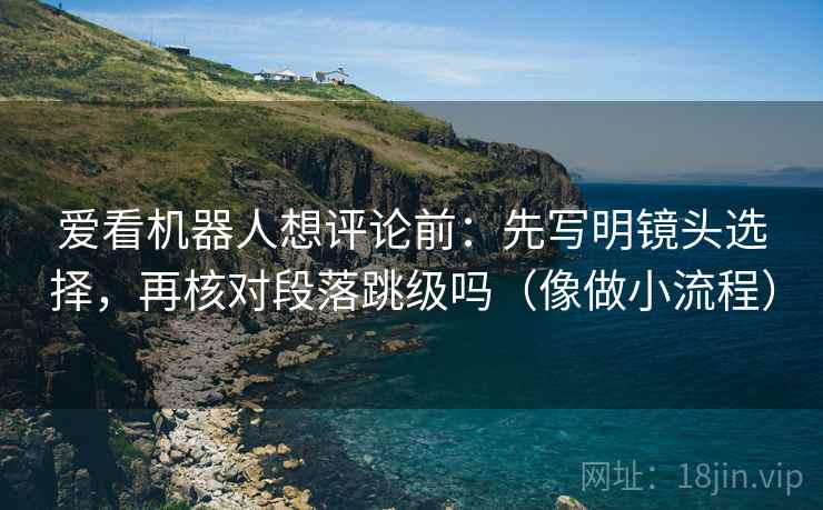 爱看机器人想评论前:先写明镜头选择,再核对段落跳级吗(像做小流程) 爱看机器人想评论前:先写明镜头选择,再核对段落跳级吗(像做小流程)