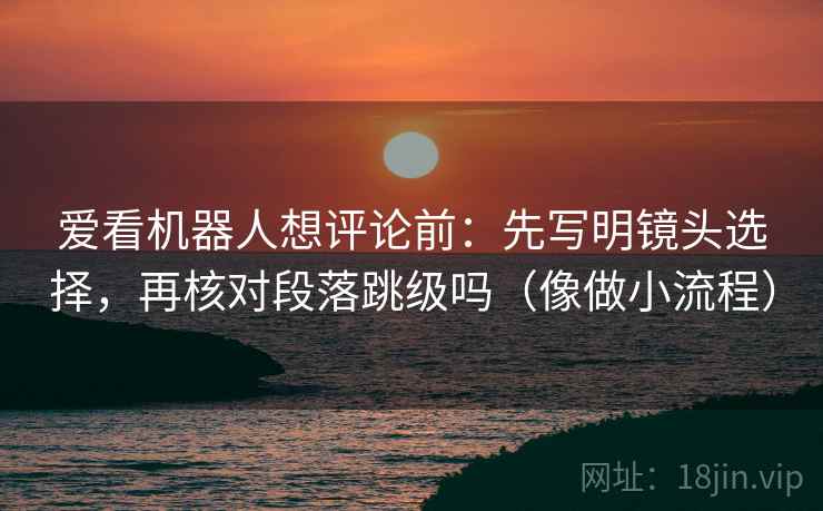 爱看机器人想评论前:先写明镜头选择,再核对段落跳级吗(像做小流程) 爱看机器人想评论前:先写明镜头选择,再核对段落跳级吗(像做小流程)
