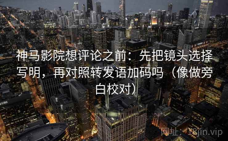 神马影院想评论之前：先把镜头选择写明，再对照转发语加码吗（像做旁白校对）