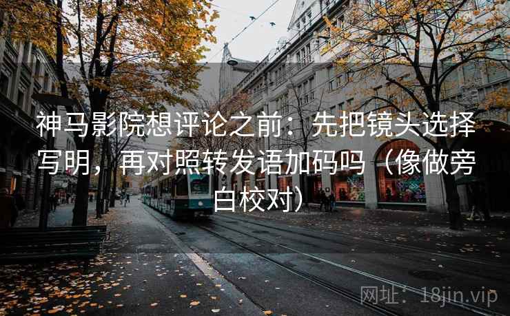 神马影院想评论之前：先把镜头选择写明，再对照转发语加码吗（像做旁白校对）