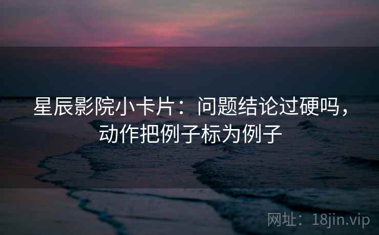星辰影院小卡片：问题结论过硬吗，动作把例子标为例子