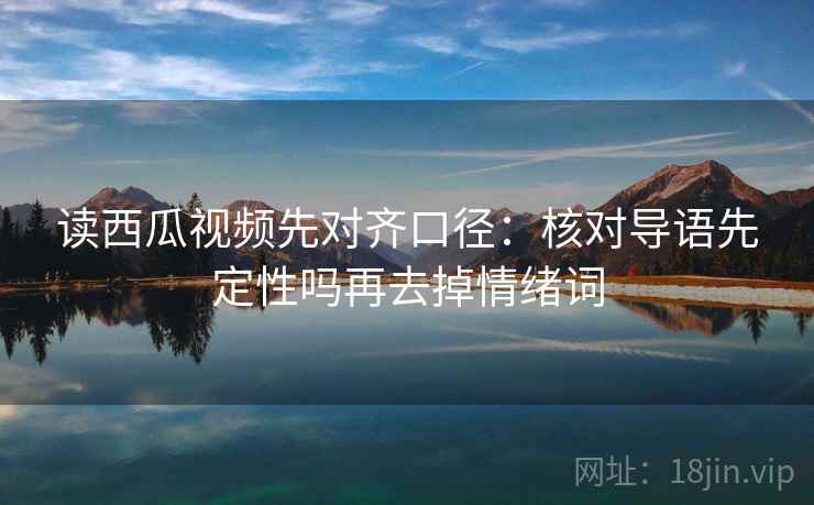 读西瓜视频先对齐口径：核对导语先定性吗再去掉情绪词