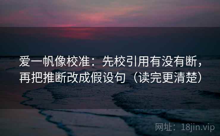 爱一帆像校准：先校引用有没有断，再把推断改成假设句（读完更清楚）