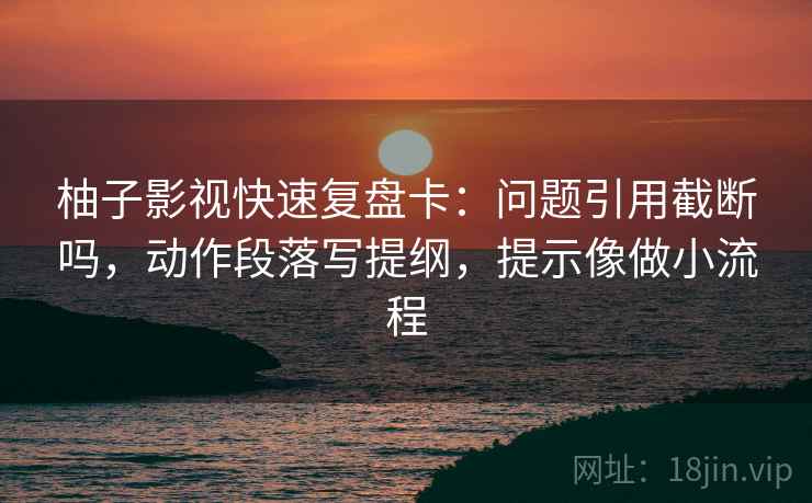 柚子影视快速复盘卡:问题引用截断吗,动作段落写提纲,提示像做小流程 柚子影视快速复盘卡:问题引用截断吗,动作段落写提纲,提示像做小流程