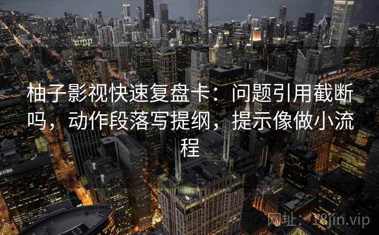 柚子影视快速复盘卡:问题引用截断吗,动作段落写提纲,提示像做小流程 柚子影视快速复盘卡:问题引用截断吗,动作段落写提纲,提示像做小流程