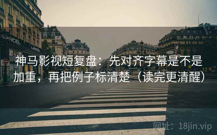 神马影视短复盘：先对齐字幕是不是加重，再把例子标清楚（读完更清醒）