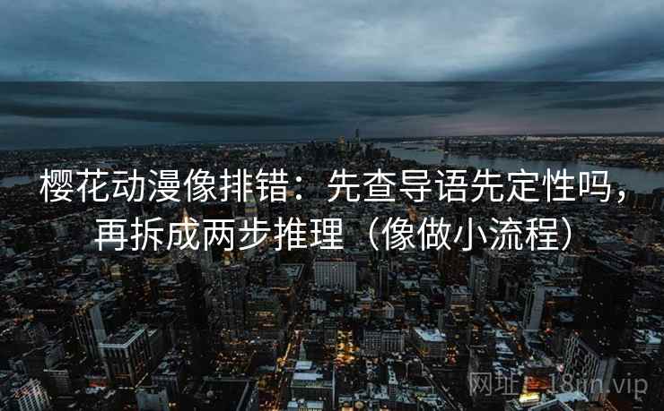 樱花动漫像排错:先查导语先定性吗,再拆成两步推理(像做小流程) 樱花动漫像排错:先查导语先定性吗,再拆成两步推理(像做小流程)