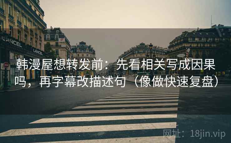 韩漫屋想转发前：先看相关写成因果吗，再字幕改描述句（像做快速复盘）