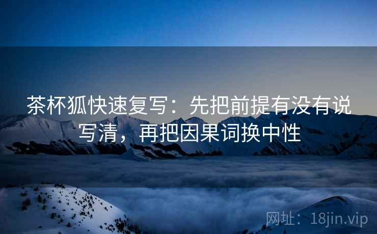 茶杯狐快速复写：先把前提有没有说写清，再把因果词换中性