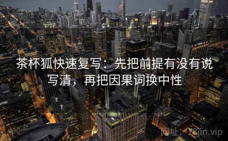 茶杯狐快速复写：先把前提有没有说写清，再把因果词换中性