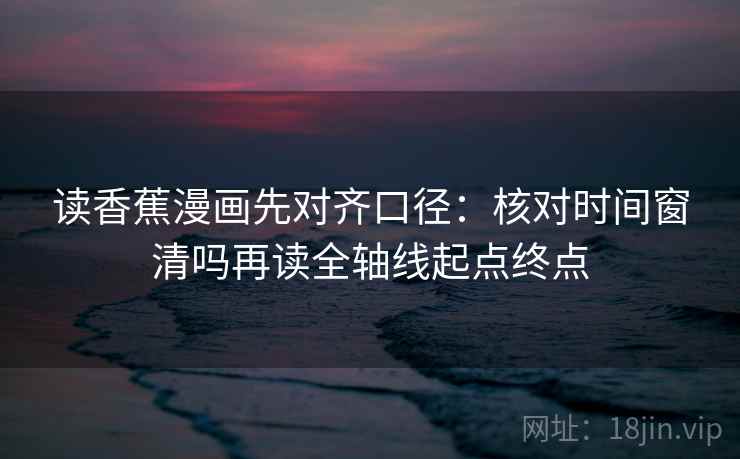 读香蕉漫画先对齐口径:核对时间窗清吗再读全轴线起点终点 读香蕉漫画先对齐口径:核对时间窗清吗再读全轴线起点终点