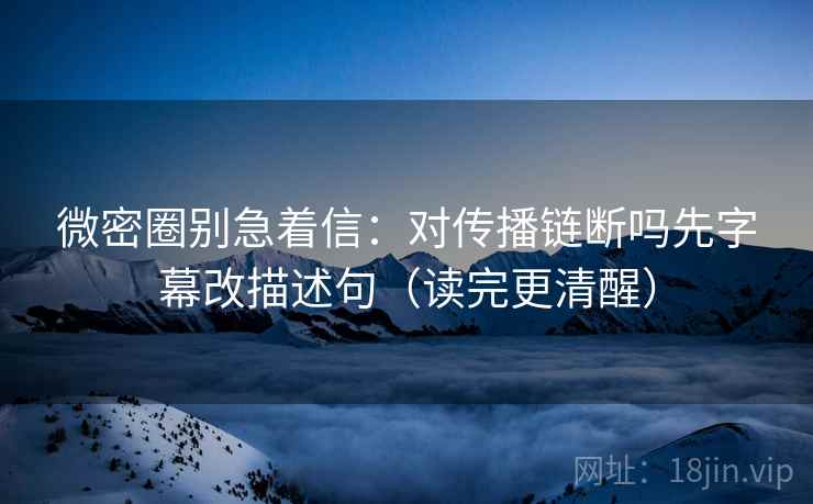 微密圈别急着信：对传播链断吗先字幕改描述句（读完更清醒）