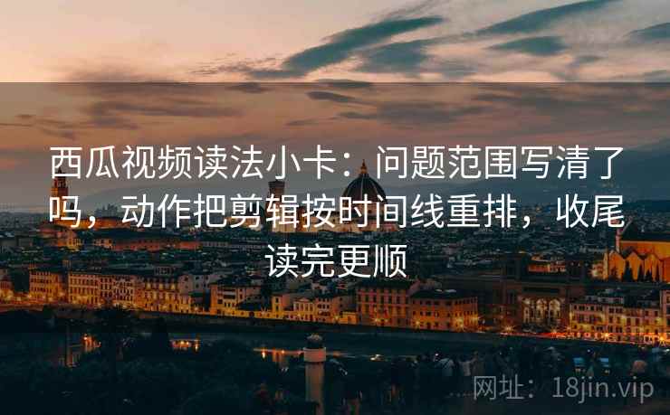 西瓜视频读法小卡：问题范围写清了吗，动作把剪辑按时间线重排，收尾读完更顺