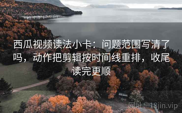西瓜视频读法小卡：问题范围写清了吗，动作把剪辑按时间线重排，收尾读完更顺