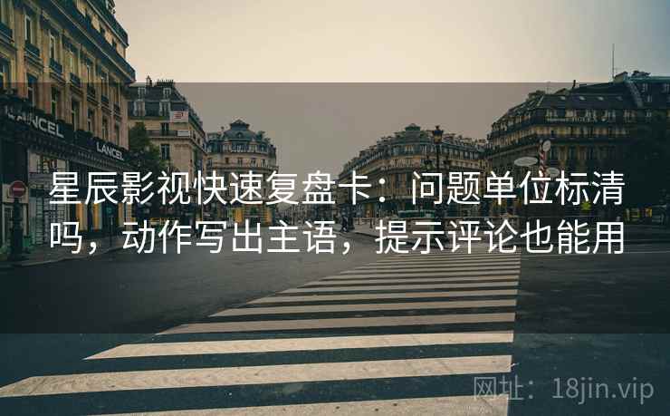 星辰影视快速复盘卡：问题单位标清吗，动作写出主语，提示评论也能用