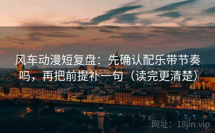 风车动漫短复盘：先确认配乐带节奏吗，再把前提补一句（读完更清楚）