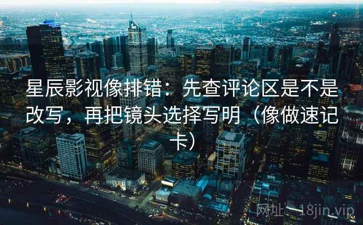 星辰影视像排错：先查评论区是不是改写，再把镜头选择写明（像做速记卡）