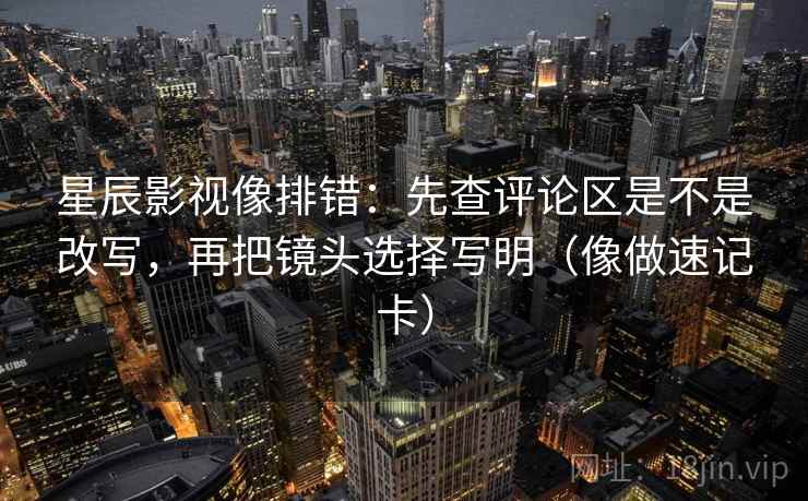 星辰影视像排错：先查评论区是不是改写，再把镜头选择写明（像做速记卡）