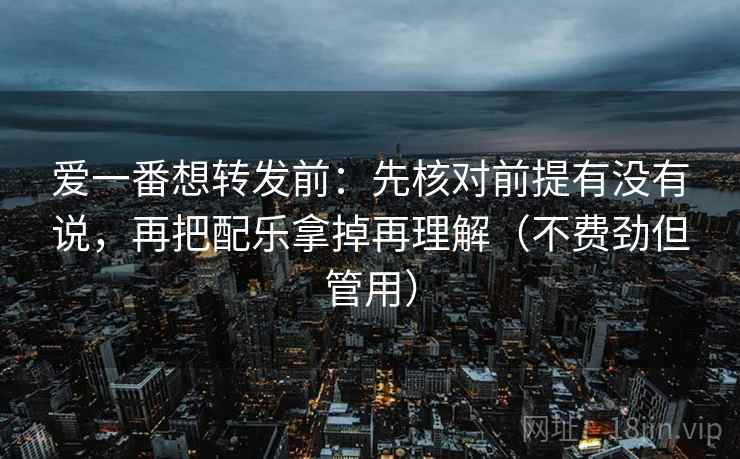爱一番想转发前：先核对前提有没有说，再把配乐拿掉再理解（不费劲但管用）