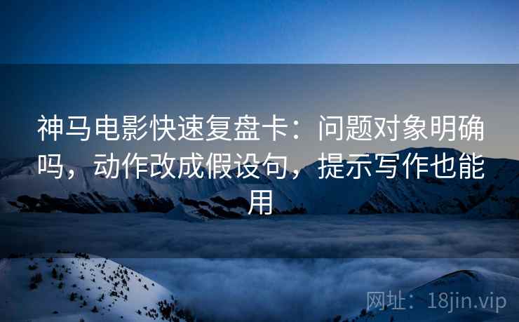 神马电影快速复盘卡：问题对象明确吗，动作改成假设句，提示写作也能用