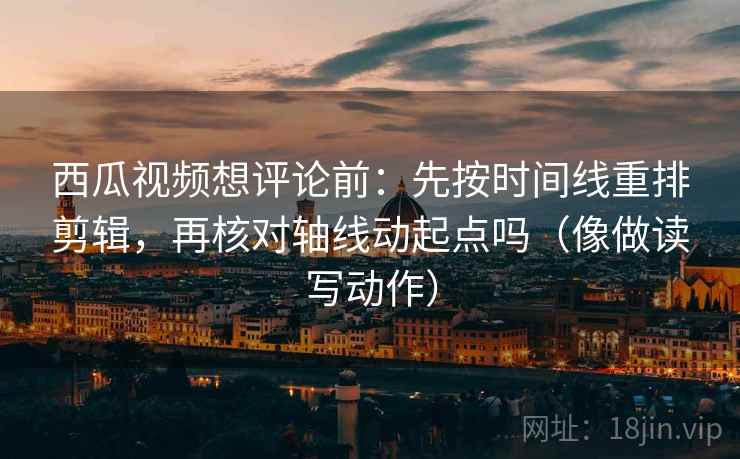 西瓜视频想评论前：先按时间线重排剪辑，再核对轴线动起点吗（像做读写动作）
