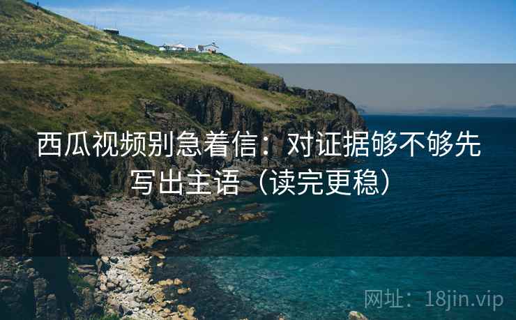 西瓜视频别急着信：对证据够不够先写出主语（读完更稳）