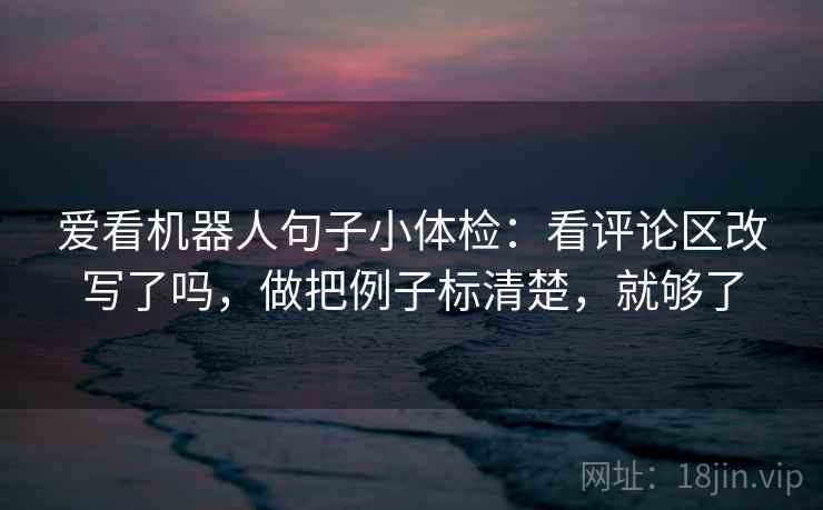 爱看机器人句子小体检：看评论区改写了吗，做把例子标清楚，就够了