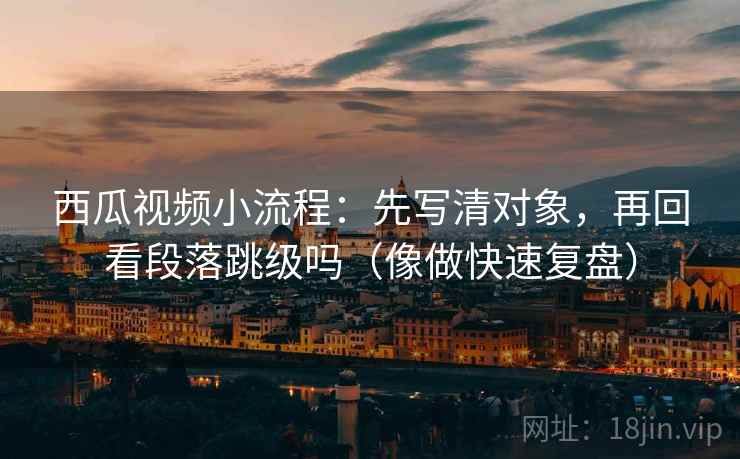 西瓜视频小流程：先写清对象，再回看段落跳级吗（像做快速复盘）