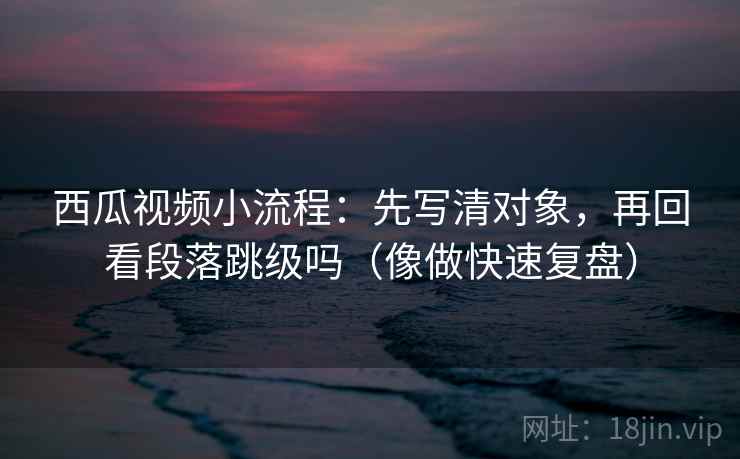 西瓜视频小流程：先写清对象，再回看段落跳级吗（像做快速复盘）