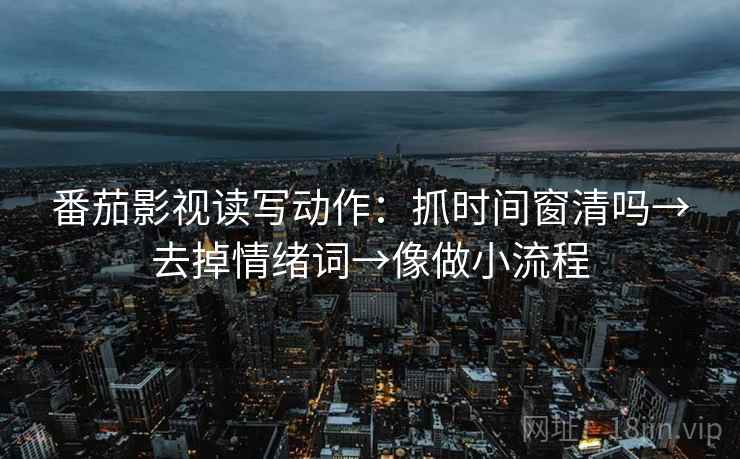 番茄影视读写动作：抓时间窗清吗→去掉情绪词→像做小流程