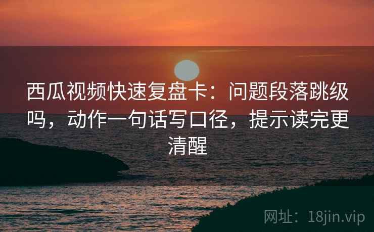 西瓜视频快速复盘卡：问题段落跳级吗，动作一句话写口径，提示读完更清醒