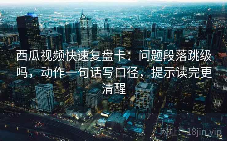 西瓜视频快速复盘卡：问题段落跳级吗，动作一句话写口径，提示读完更清醒