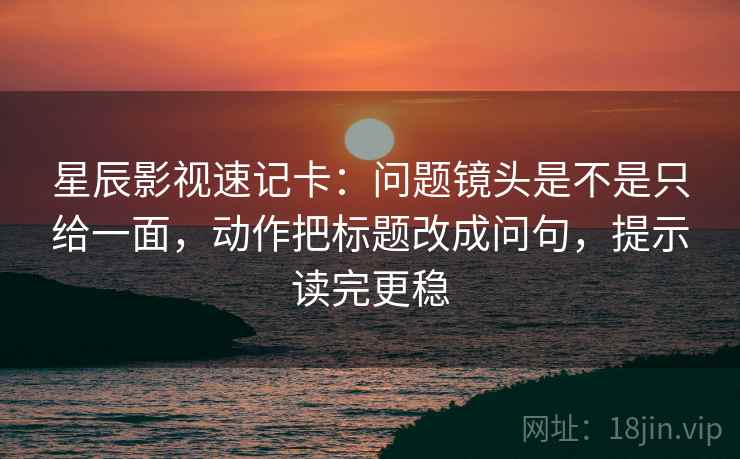 星辰影视速记卡：问题镜头是不是只给一面，动作把标题改成问句，提示读完更稳