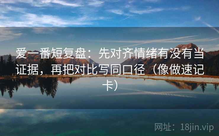 爱一番短复盘：先对齐情绪有没有当证据，再把对比写同口径（像做速记卡）