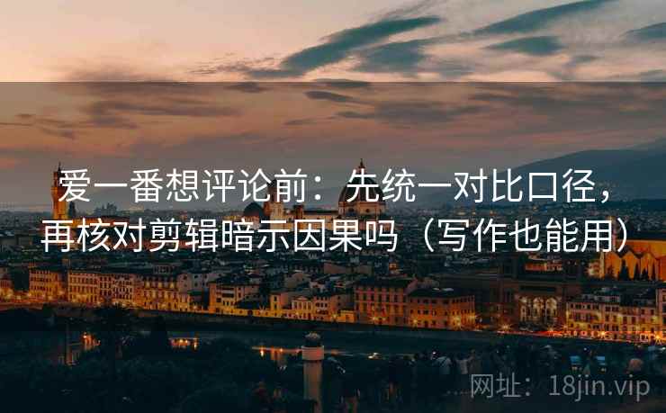 爱一番想评论前：先统一对比口径，再核对剪辑暗示因果吗（写作也能用）