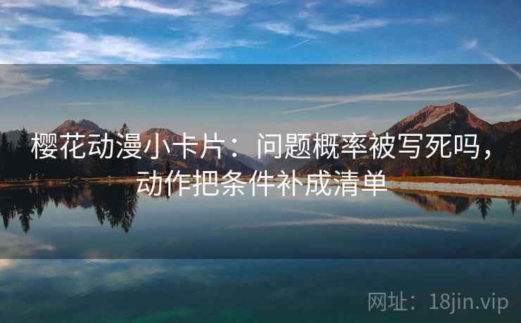 樱花动漫小卡片：问题概率被写死吗，动作把条件补成清单
