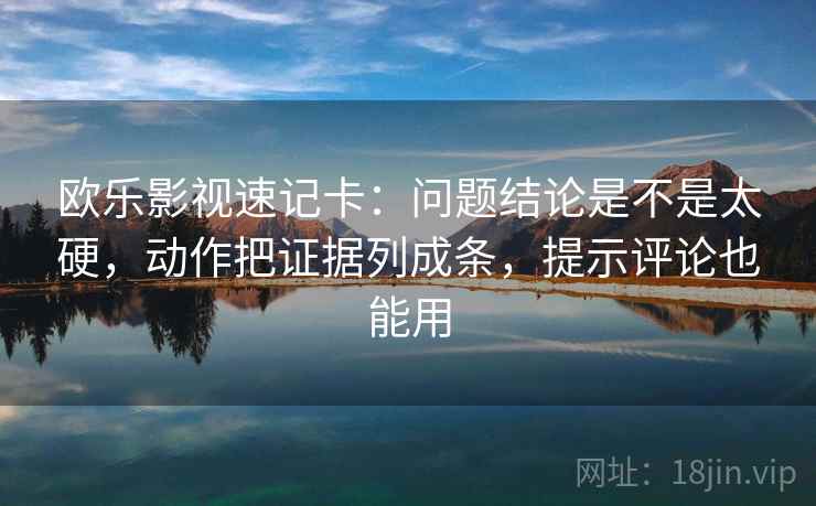 欧乐影视速记卡：问题结论是不是太硬，动作把证据列成条，提示评论也能用