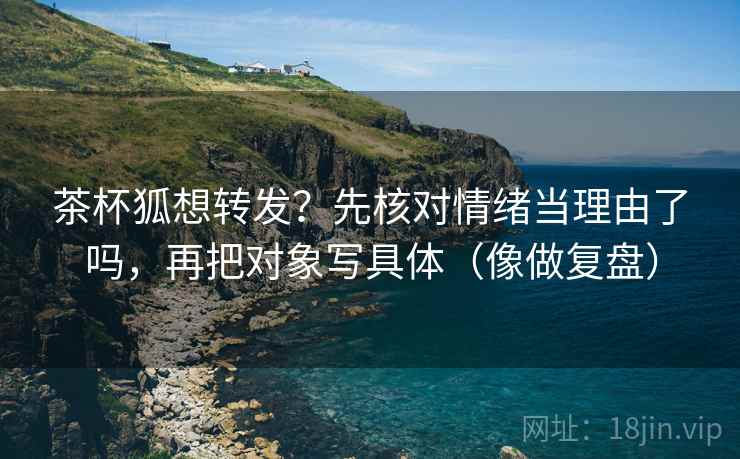 茶杯狐想转发？先核对情绪当理由了吗，再把对象写具体（像做复盘）