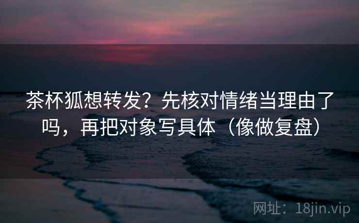 茶杯狐想转发？先核对情绪当理由了吗，再把对象写具体（像做复盘）