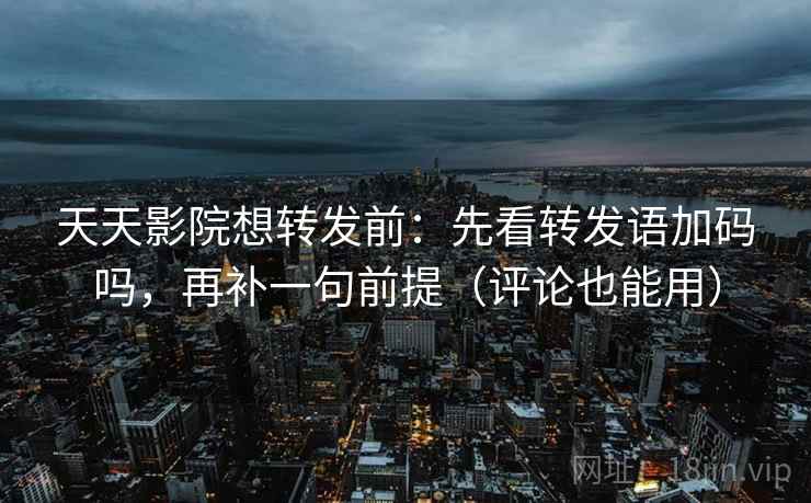 天天影院想转发前：先看转发语加码吗，再补一句前提（评论也能用）
